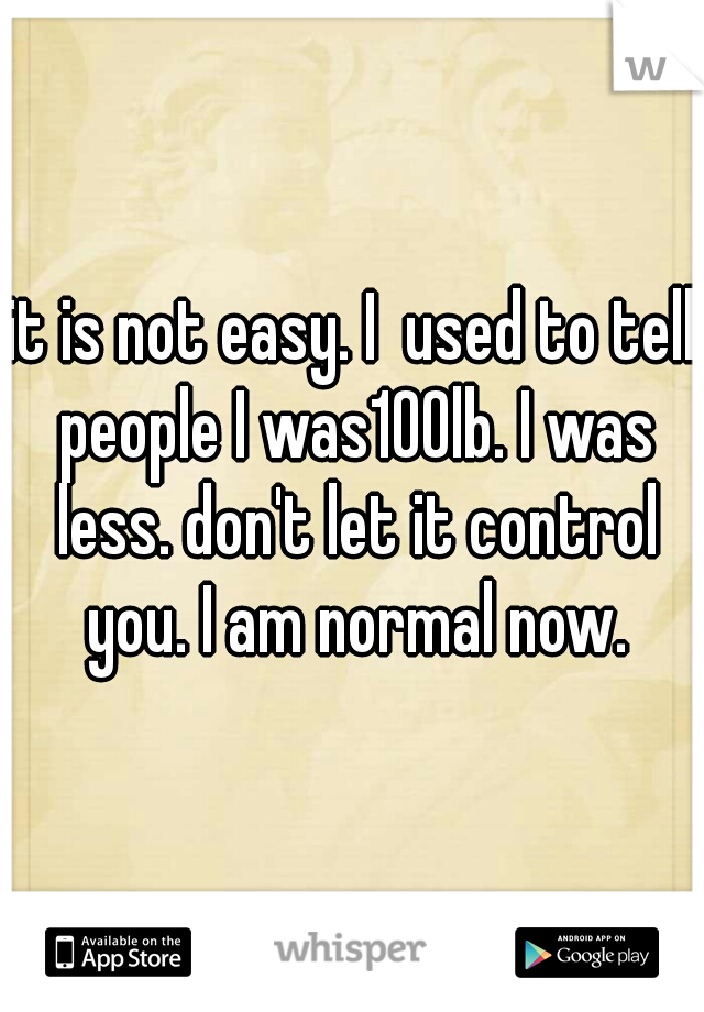 it is not easy. I  used to tell people I was100lb. I was less. don't let it control you. I am normal now.