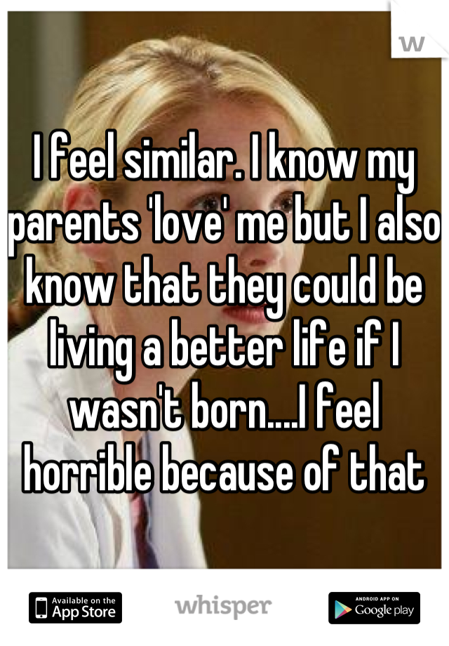 I feel similar. I know my parents 'love' me but I also know that they could be living a better life if I wasn't born....I feel horrible because of that