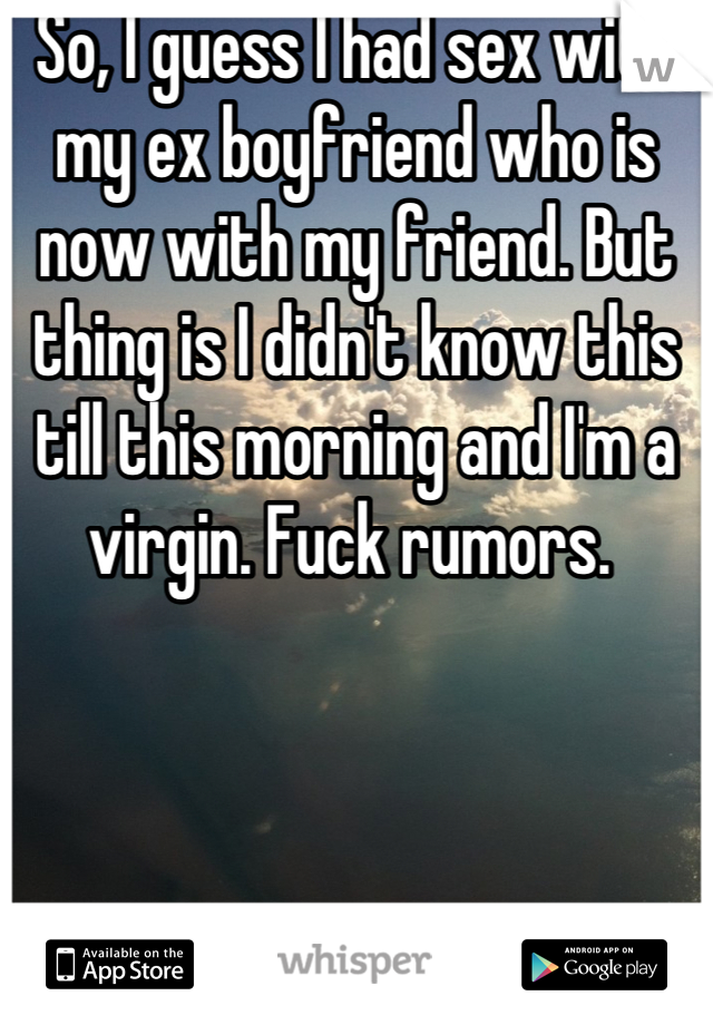 So, I guess I had sex with my ex boyfriend who is now with my friend. But thing is I didn't know this till this morning and I'm a virgin. Fuck rumors. 