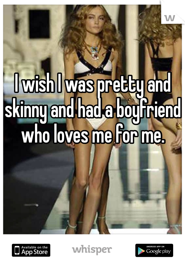 I wish I was pretty and skinny and had a boyfriend who loves me for me. 