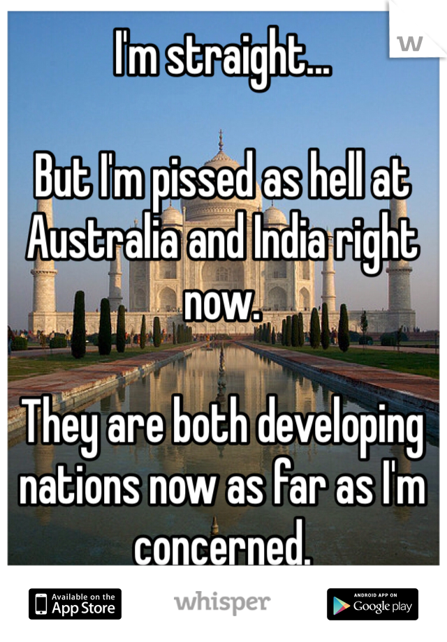 I'm straight...

But I'm pissed as hell at Australia and India right now.

They are both developing nations now as far as I'm concerned. 