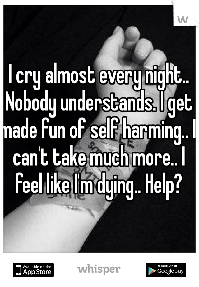 I cry almost every night.. Nobody understands. I get made fun of self harming.. I can't take much more.. I feel like I'm dying.. Help?

