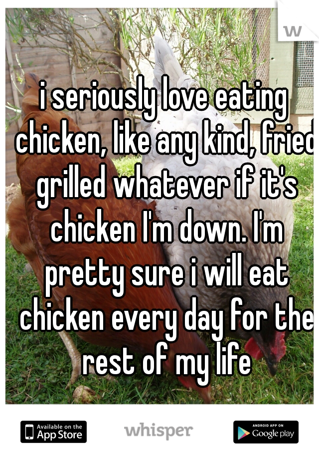 i seriously love eating chicken, like any kind, fried grilled whatever if it's chicken I'm down. I'm pretty sure i will eat chicken every day for the rest of my life