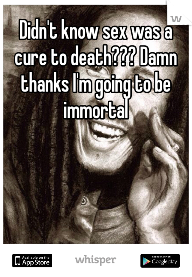Didn't know sex was a cure to death??? Damn thanks I'm going to be immortal 