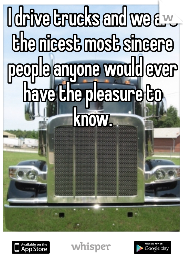 I drive trucks and we are the nicest most sincere people anyone would ever have the pleasure to know. 