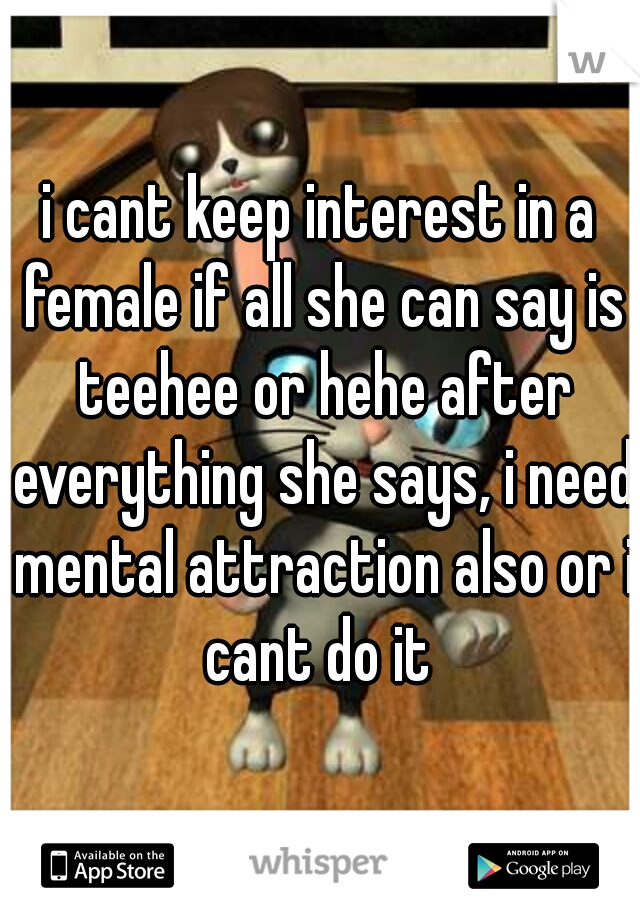 i cant keep interest in a female if all she can say is teehee or hehe after everything she says, i need mental attraction also or i cant do it 