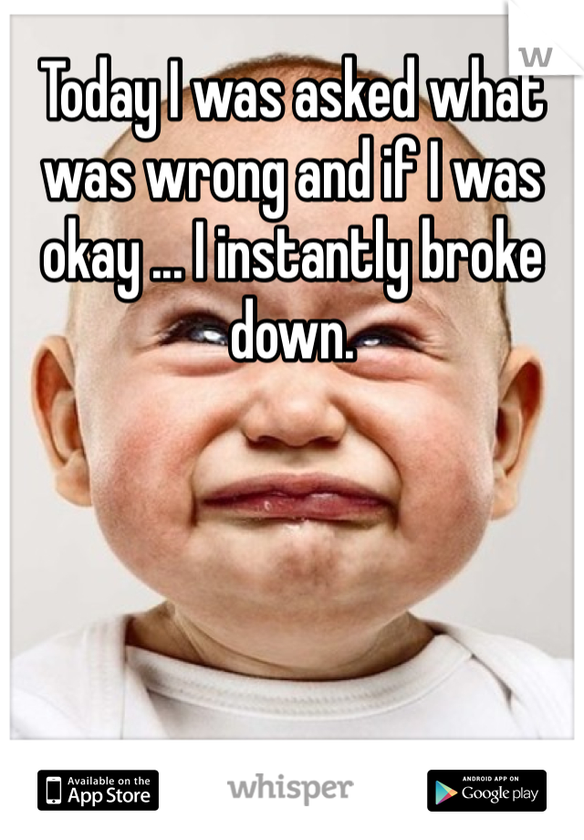 Today I was asked what was wrong and if I was okay ... I instantly broke down. 