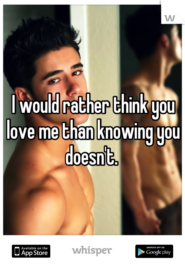 I would rather think you love me than knowing you doesn't. 