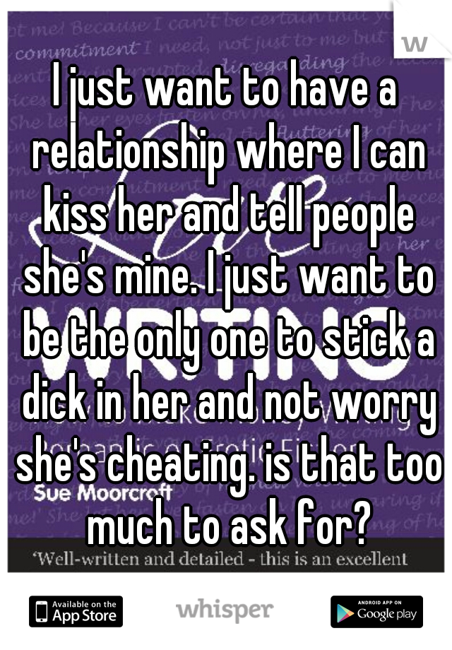 I just want to have a relationship where I can kiss her and tell people she's mine. I just want to be the only one to stick a dick in her and not worry she's cheating. is that too much to ask for?