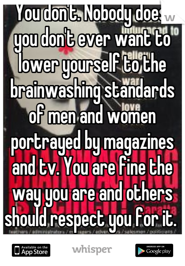 You don't. Nobody does, you don't ever want to lower yourself to the brainwashing standards of men and women portrayed by magazines and tv. You are fine the way you are and others should respect you for it. 