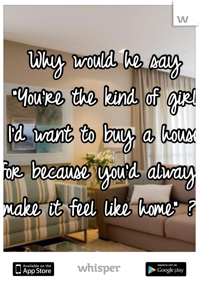 Why would he say "You're the kind of girl I'd want to buy a house for because you'd always make it feel like home" ??