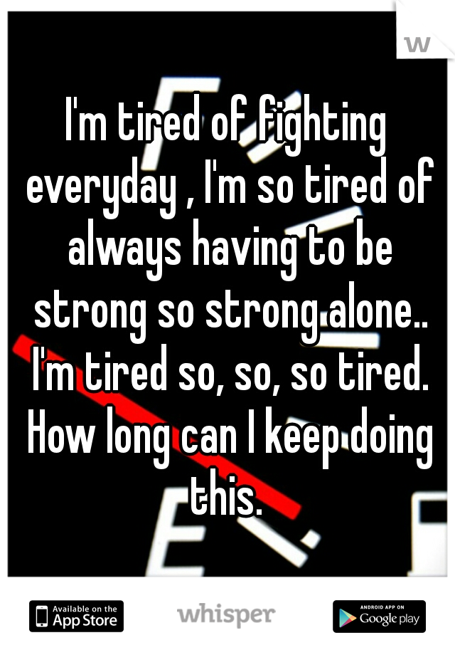 I'm tired of fighting everyday , I'm so tired of always having to be strong so strong alone.. I'm tired so, so, so tired. How long can I keep doing this. 
