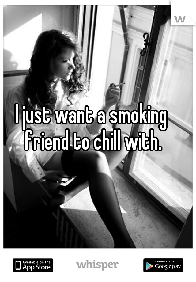 I just want a smoking friend to chill with.