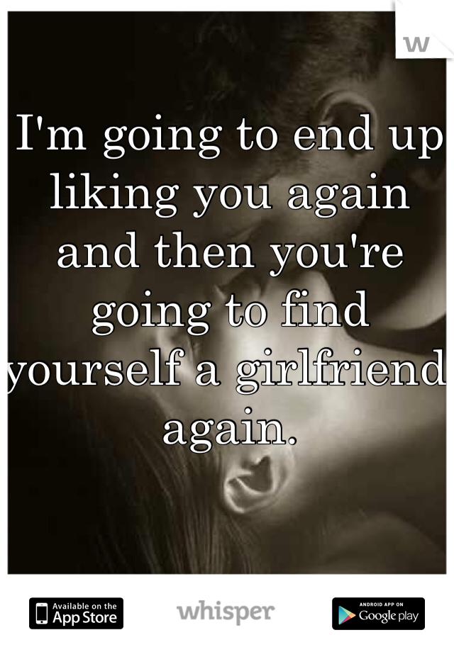 I'm going to end up liking you again and then you're going to find yourself a girlfriend again. 