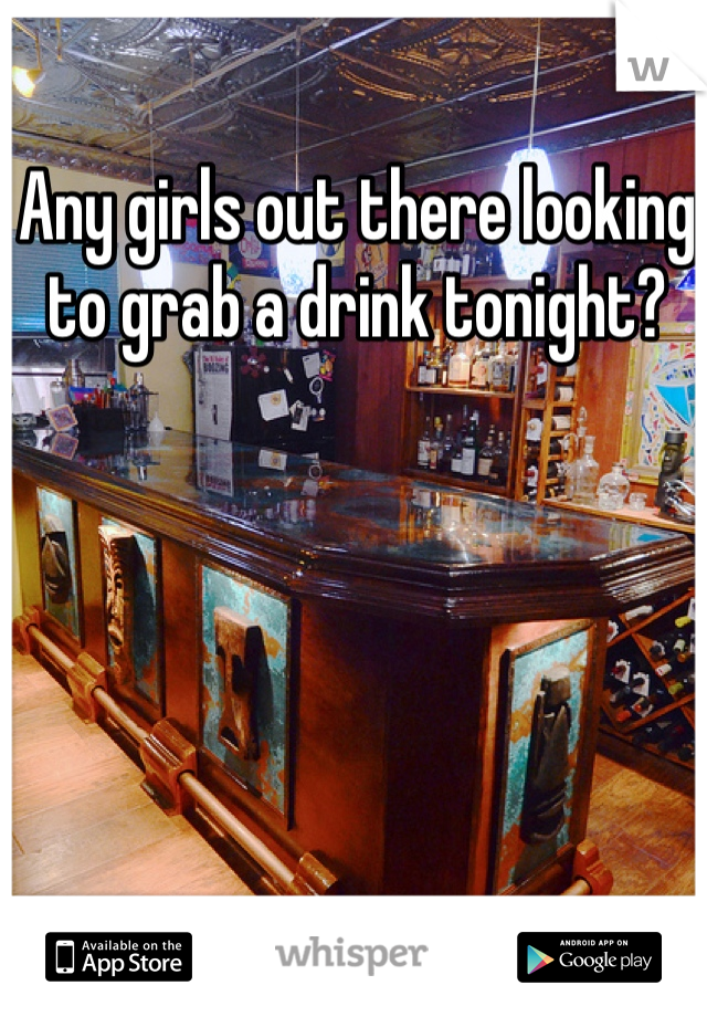 Any girls out there looking to grab a drink tonight?