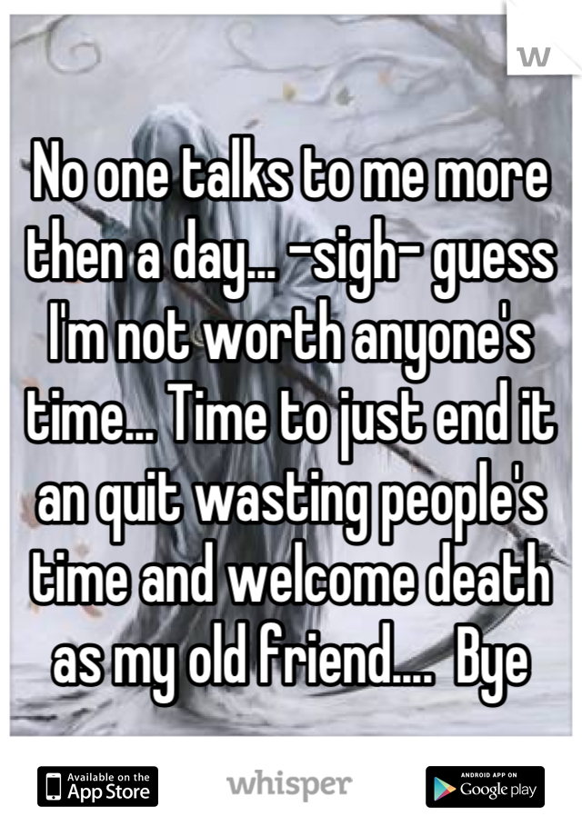 No one talks to me more then a day... -sigh- guess I'm not worth anyone's time... Time to just end it an quit wasting people's time and welcome death as my old friend....  Bye