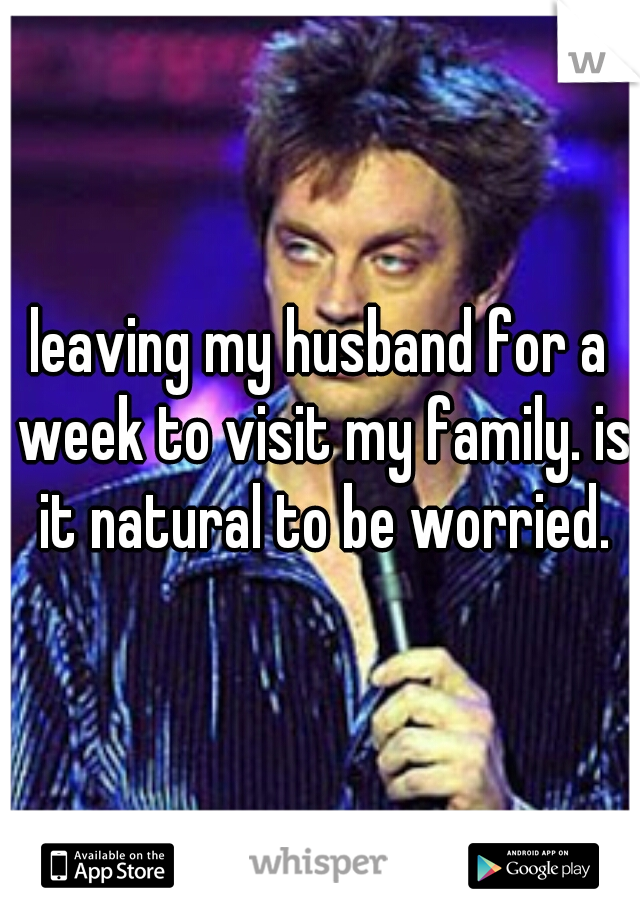 leaving my husband for a week to visit my family. is it natural to be worried.