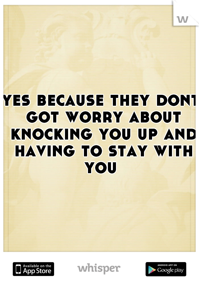 yes because they dont got worry about knocking you up and having to stay with you 