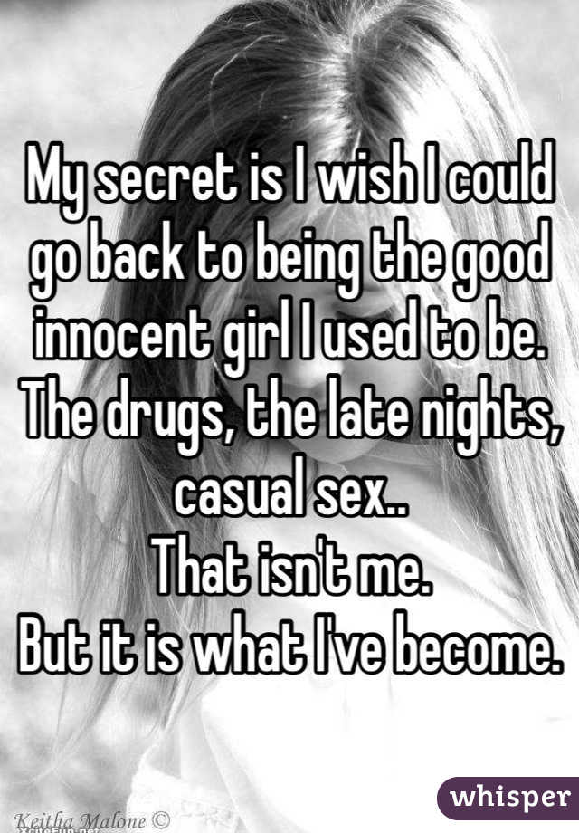 My secret is I wish I could go back to being the good innocent girl I used to be. The drugs, the late nights, casual sex.. 
That isn't me. 
But it is what I've become.