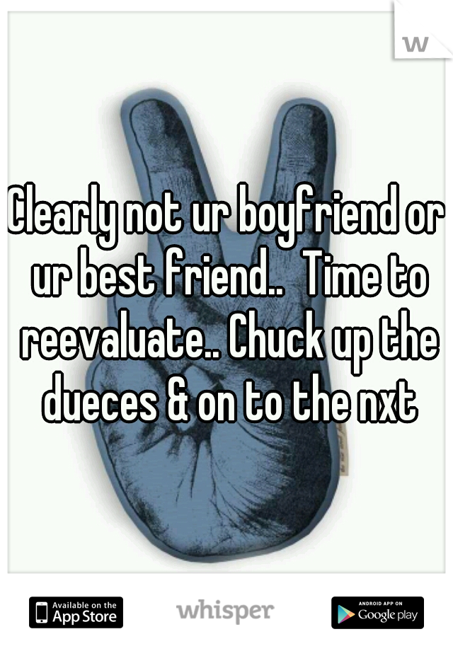 Clearly not ur boyfriend or ur best friend..  Time to reevaluate.. Chuck up the dueces & on to the nxt