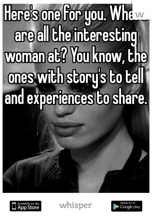 Here's one for you. Where are all the interesting woman at? You know, the ones with story's to tell and experiences to share. 