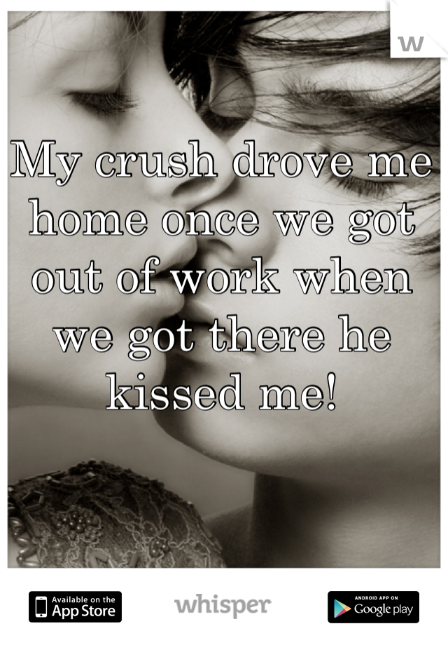 My crush drove me home once we got out of work when we got there he kissed me!