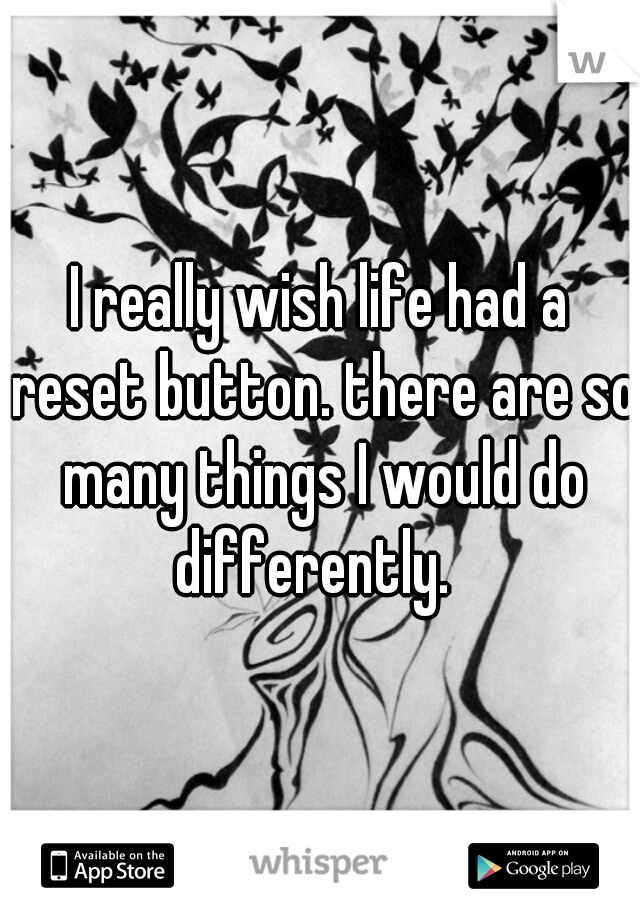 I really wish life had a reset button. there are so many things I would do differently.  