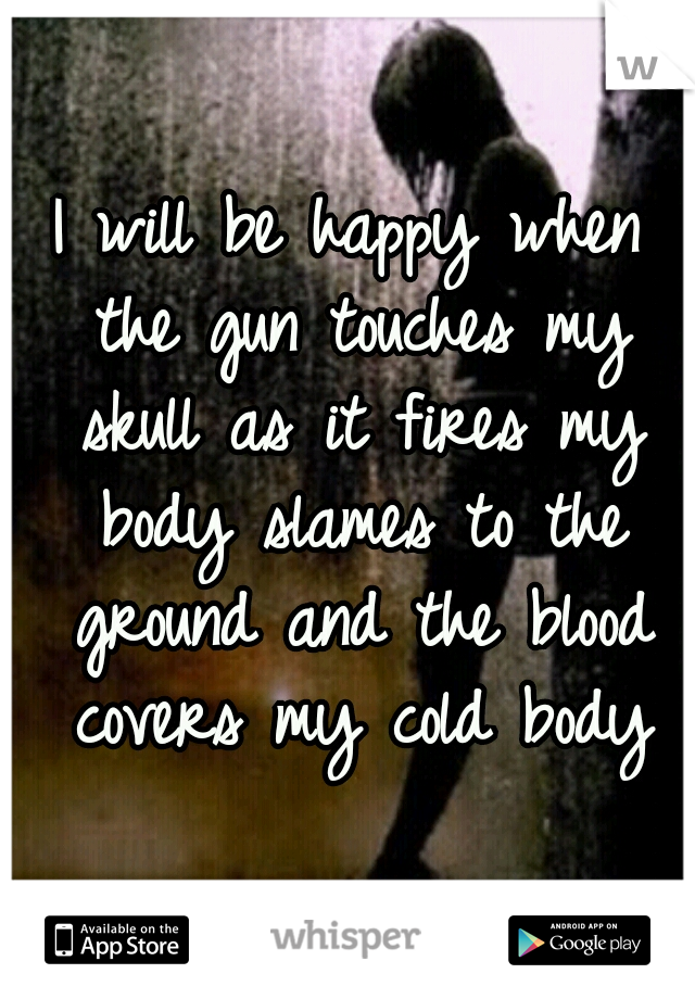I will be happy when the gun touches my skull as it fires my body slames to the ground and the blood covers my cold body