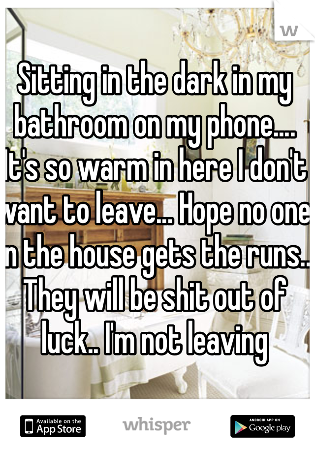 Sitting in the dark in my bathroom on my phone.... It's so warm in here I don't want to leave... Hope no one in the house gets the runs.. They will be shit out of luck.. I'm not leaving 