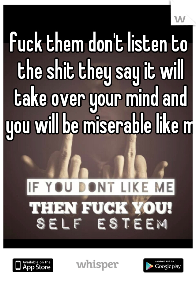 fuck them don't listen to the shit they say it will take over your mind and you will be miserable like me