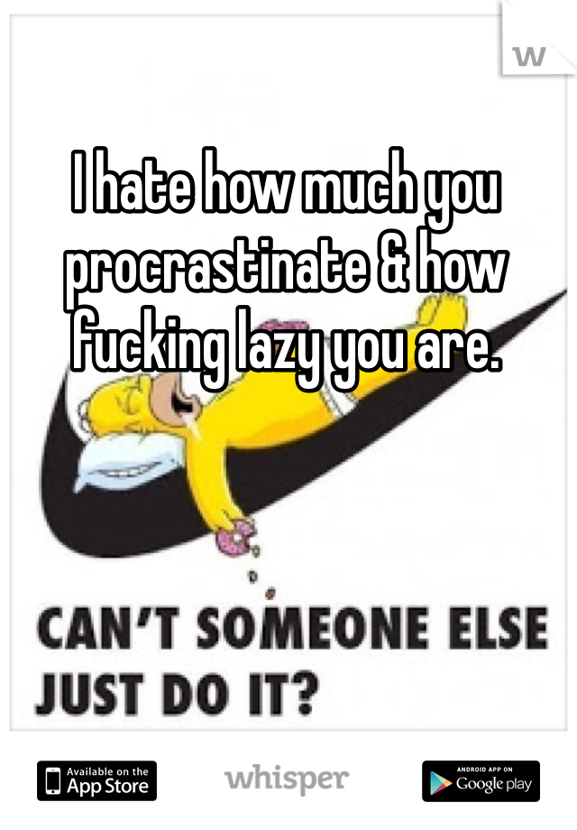 I hate how much you procrastinate & how fucking lazy you are.  
