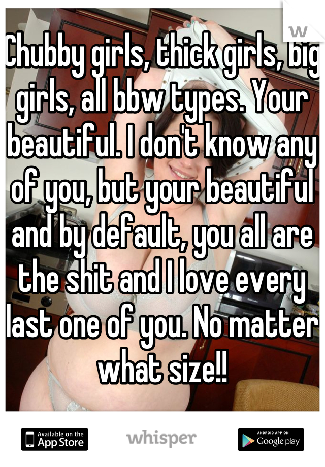 Chubby girls, thick girls, big girls, all bbw types. Your beautiful. I don't know any of you, but your beautiful and by default, you all are the shit and I love every last one of you. No matter what size!!