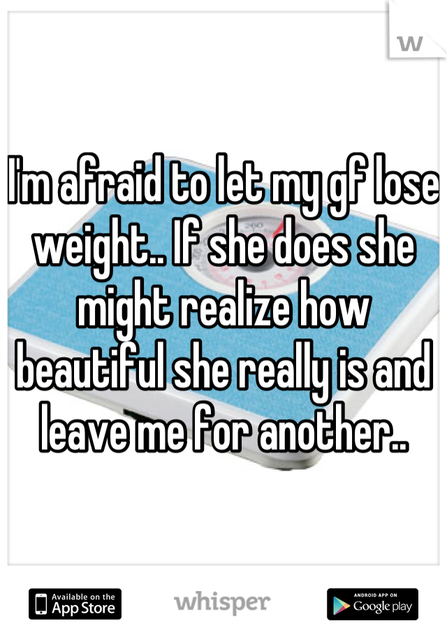 I'm afraid to let my gf lose weight.. If she does she might realize how beautiful she really is and leave me for another..