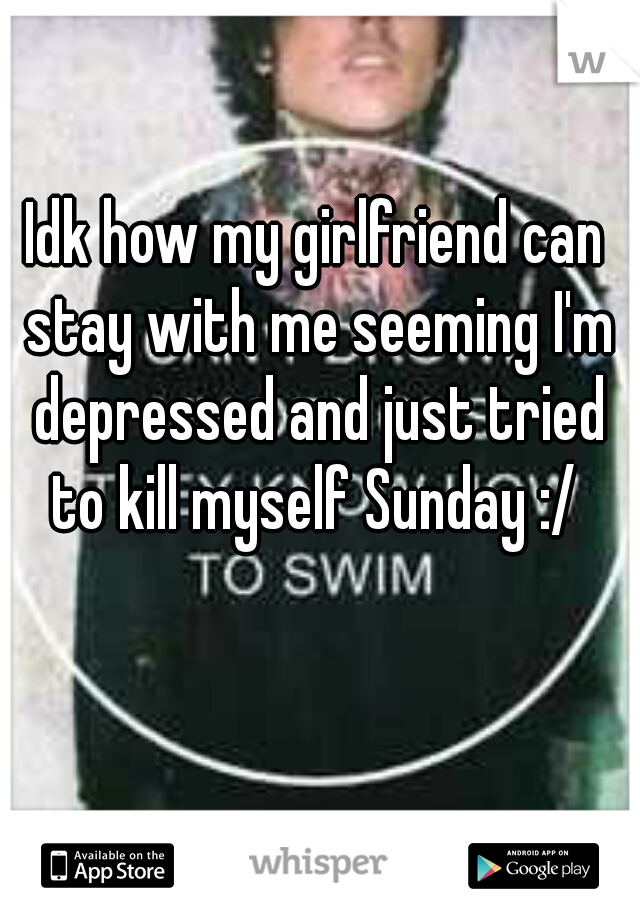 Idk how my girlfriend can stay with me seeming I'm depressed and just tried to kill myself Sunday :/ 