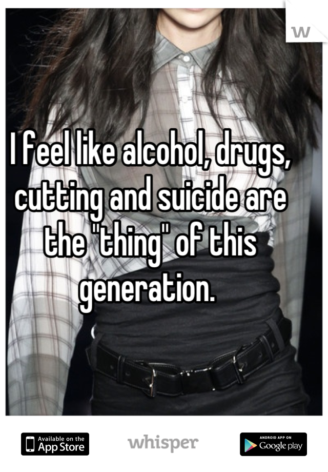 I feel like alcohol, drugs, cutting and suicide are the "thing" of this generation. 