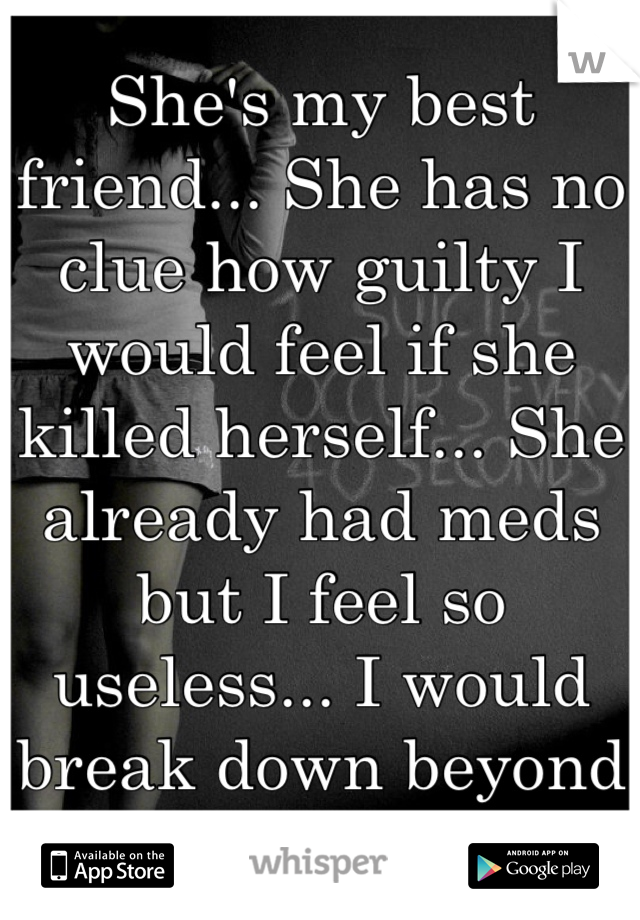 She's my best friend... She has no clue how guilty I would feel if she killed herself... She already had meds but I feel so useless... I would break down beyond repair..