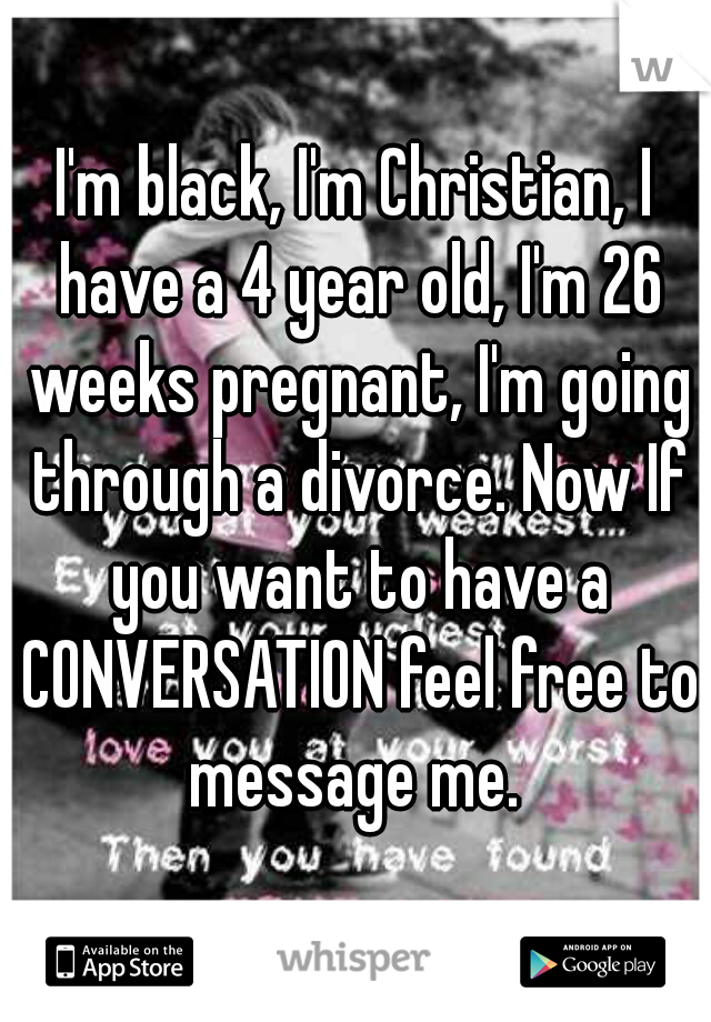 I'm black, I'm Christian, I have a 4 year old, I'm 26 weeks pregnant, I'm going through a divorce. Now If you want to have a CONVERSATION feel free to message me. 