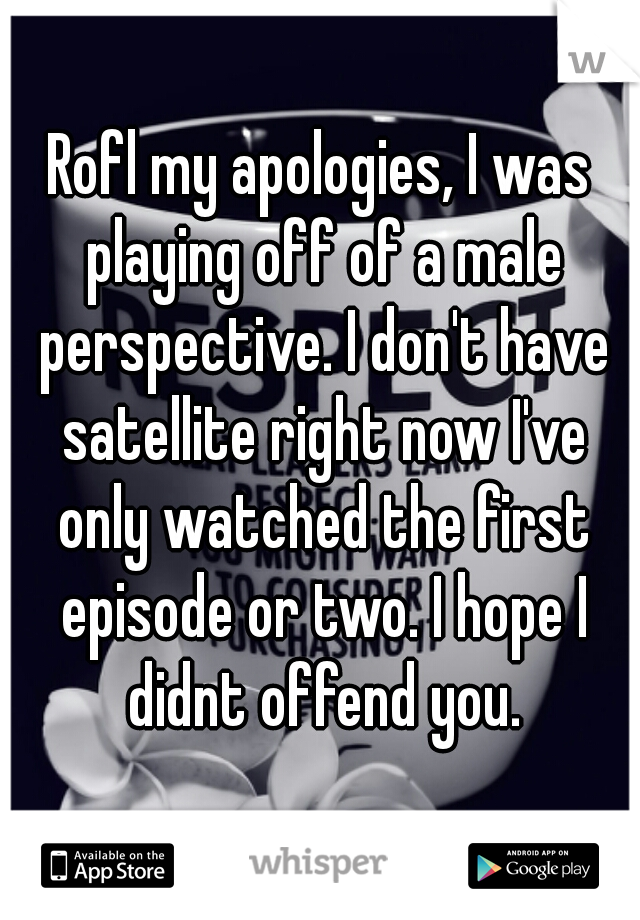 Rofl my apologies, I was playing off of a male perspective. I don't have satellite right now I've only watched the first episode or two. I hope I didnt offend you.