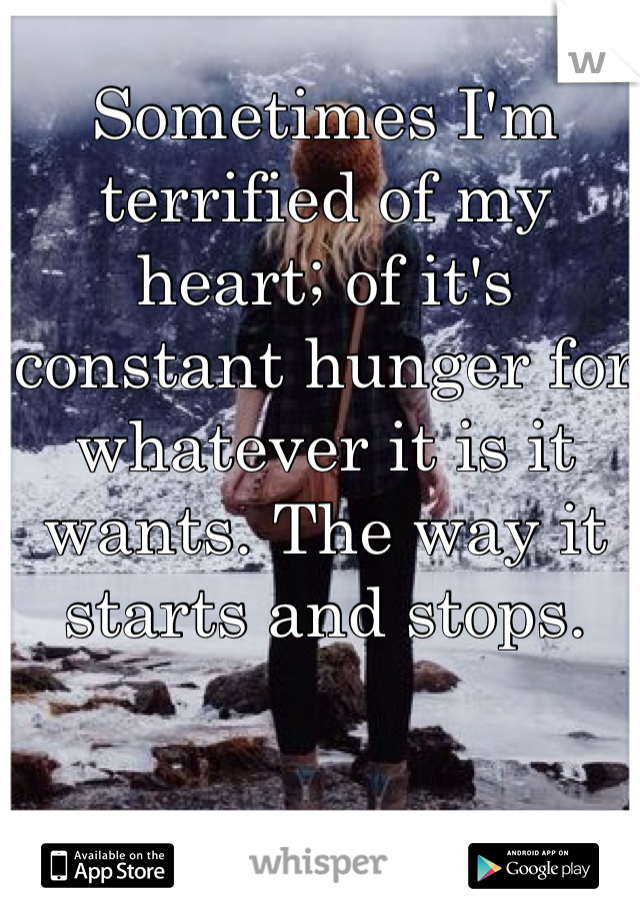 Sometimes I'm terrified of my heart; of it's constant hunger for whatever it is it wants. The way it starts and stops.