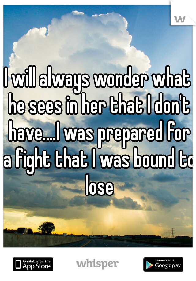 I will always wonder what he sees in her that I don't have....I was prepared for a fight that I was bound to lose