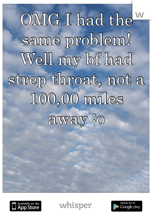 OMG I had the same problem! Well my bf had strep throat, not a 100,00 miles away :o  