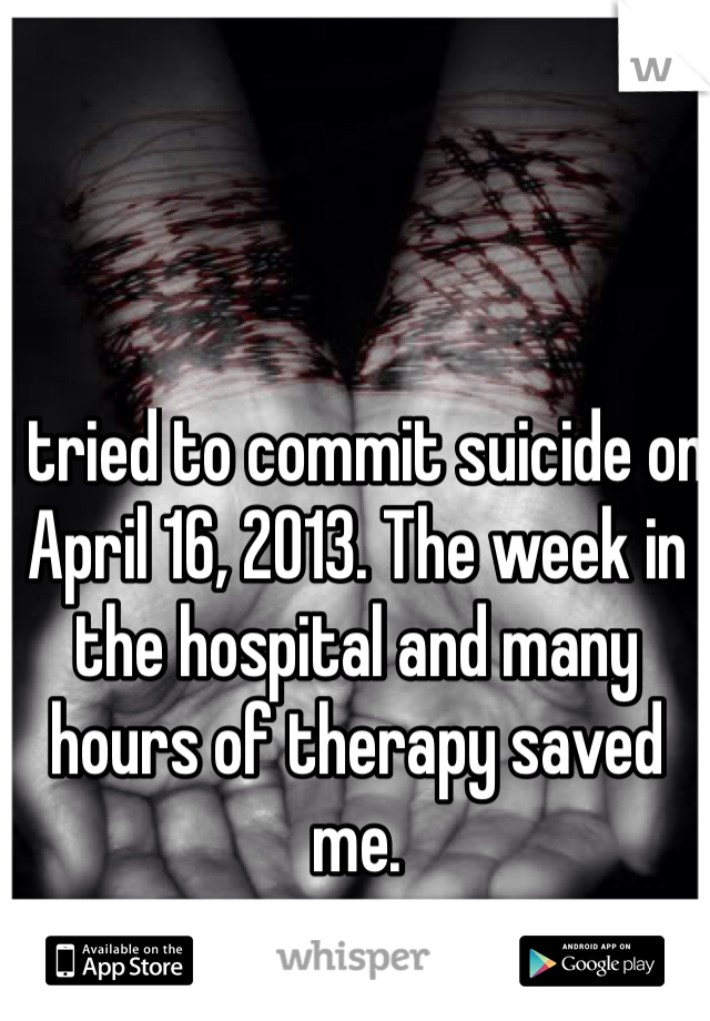 I tried to commit suicide on April 16, 2013. The week in the hospital and many hours of therapy saved me. 