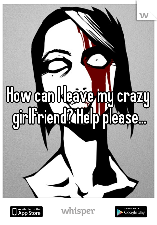 How can I leave my crazy girlfriend? Help please...