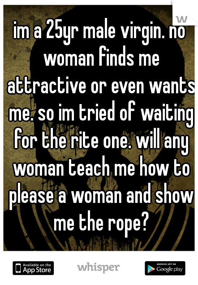 im a 25yr male virgin. no woman finds me attractive or even wants me. so im tried of waiting for the rite one. will any woman teach me how to please a woman and show me the rope?