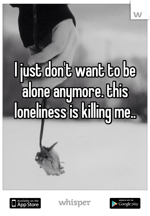 I just don't want to be alone anymore. this loneliness is killing me..