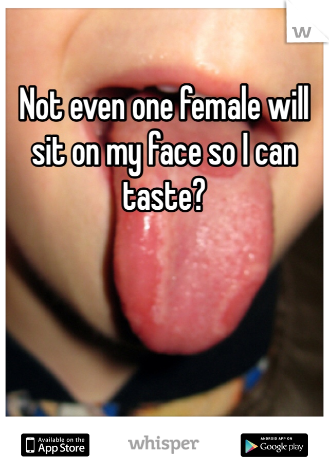 Not even one female will sit on my face so I can taste?
