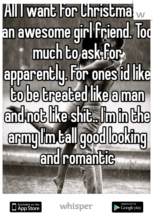 All I want for Christmas is an awesome girl friend. Too much to ask for apparently. For ones id like to be treated like a man and not like shit.. I'm in the army I'm tall good looking and romantic 
