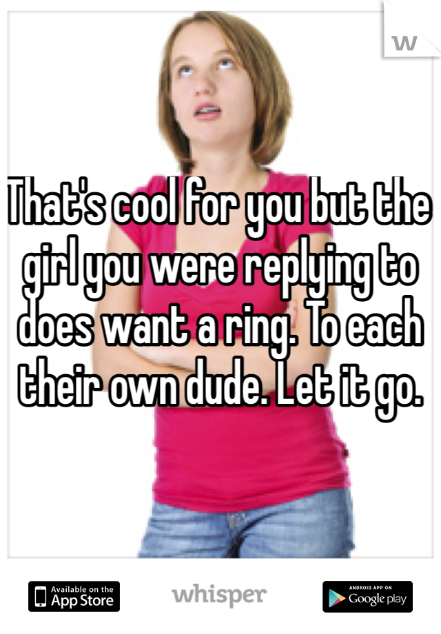 That's cool for you but the girl you were replying to does want a ring. To each their own dude. Let it go. 