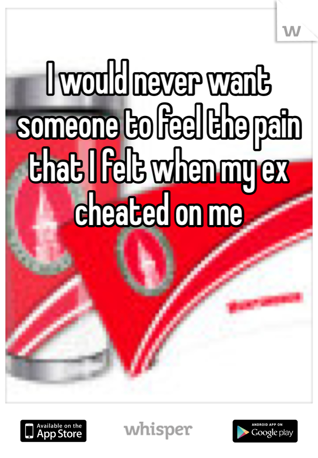 I would never want someone to feel the pain that I felt when my ex cheated on me