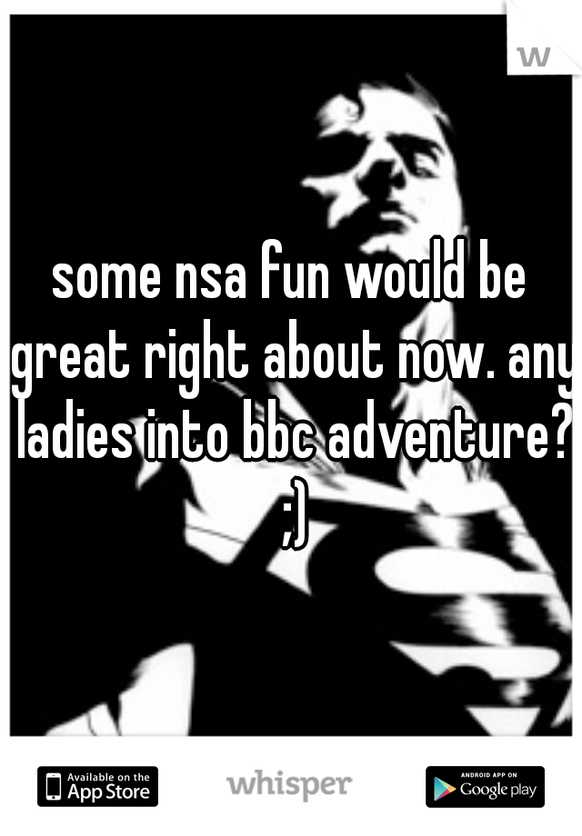 some nsa fun would be great right about now. any ladies into bbc adventure? ;)